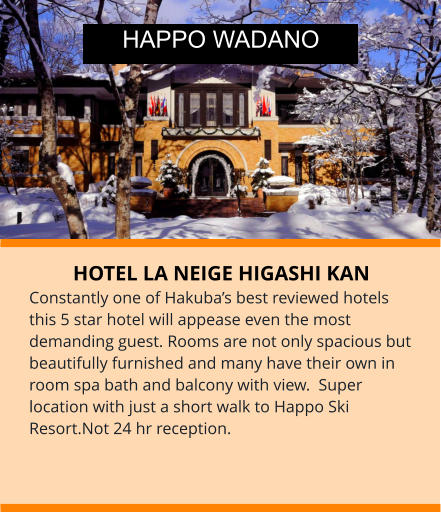 HOTEL LA NEIGE HIGASHI KAN Constantly one of Hakuba’s best reviewed hotels this 5 star hotel will appease even the most demanding guest. Rooms are not only spacious but beautifully furnished and many have their own in room spa bath and balcony with view.  Super location with just a short walk to Happo Ski Resort.Not 24 hr reception. HAPPO WADANO
