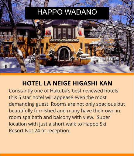 HOTEL LA NEIGE HIGASHI KAN Constantly one of Hakuba’s best reviewed hotels this 5 star hotel will appease even the most demanding guest. Rooms are not only spacious but beautifully furnished and many have their own in room spa bath and balcony with view.  Super location with just a short walk to Happo Ski Resort.Not 24 hr reception. HAPPO WADANO