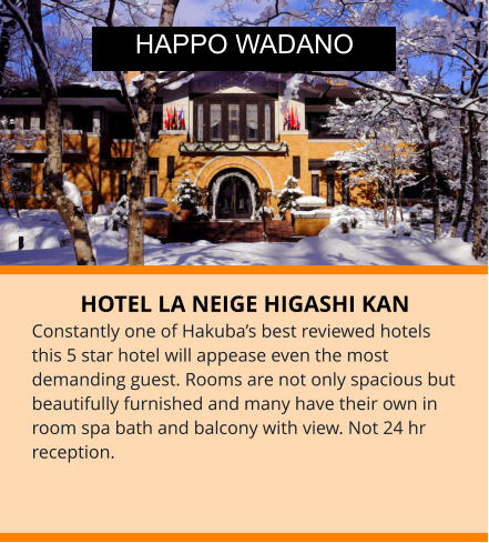 HOTEL LA NEIGE HIGASHI KAN Constantly one of Hakuba’s best reviewed hotels this 5 star hotel will appease even the most demanding guest. Rooms are not only spacious but beautifully furnished and many have their own in room spa bath and balcony with view. Not 24 hr reception. HAPPO WADANO