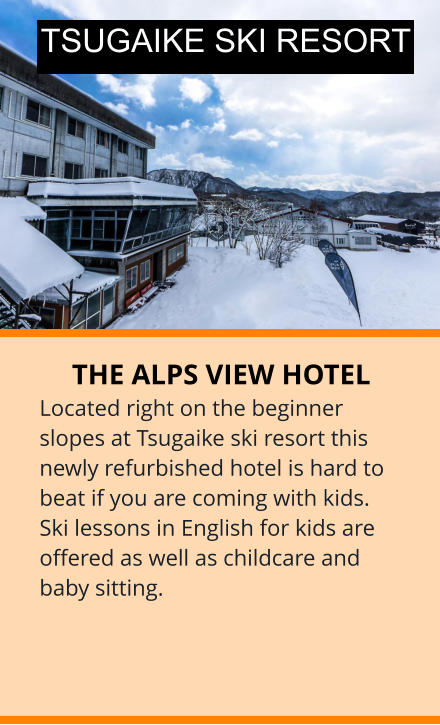THE ALPS VIEW HOTEL Located right on the beginner slopes at Tsugaike ski resort this newly refurbished hotel is hard to beat if you are coming with kids. Ski lessons in English for kids are offered as well as childcare and baby sitting.  TSUGAIKE SKI RESORT