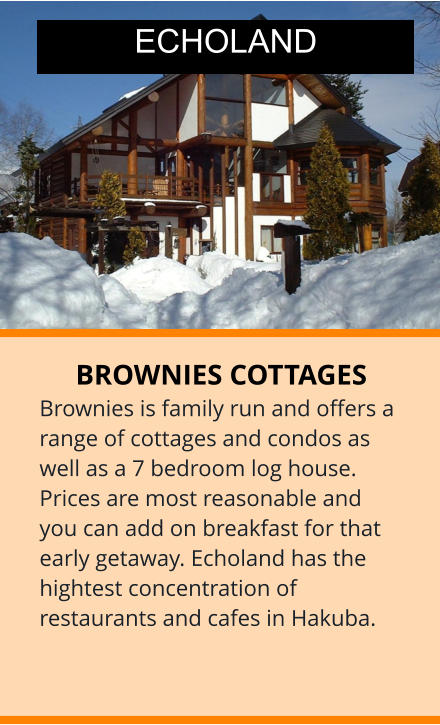 BROWNIES COTTAGES Brownies is family run and offers a range of cottages and condos as well as a 7 bedroom log house.  Prices are most reasonable and you can add on breakfast for that early getaway. Echoland has the hightest concentration of restaurants and cafes in Hakuba.  ECHOLAND
