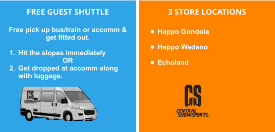 FREE GUEST SHUTTLE  Free pick up bus/train or accomm & get fitted out.   	1.	Hit the slopes immediately OR 	2.	Get dropped at accomm along with luggage.        3 STORE LOCATIONS  •	Happo Gondola   •	Happo Wadano  •	Echoland