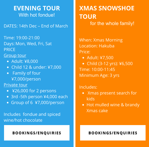 EVENING TOUR With hot fondue!  DATES: 14th Dec – End of March  Time: 19:00-21:00  Days:	Mon, Wed, Fri, Sat PRICE Group tour •	Adult: ¥8,000  •	Child 12 & under: ¥7,000 •	 Family of four ¥7,000/person Private tour  •	 ¥26,000 for 2 persons •	3rd -5th person ¥4,000 each •	Group of 6  ¥7,000/person  Includes  fondue and spiced wine/hot chocolate XMAS SNOWSHOE TOUR for the whole family!  When: Xmas Morning Location: Hakuba Price:  •	Adult: ¥7,500  •	Child (3-12 yrs): ¥6,500  Time: 10:00-11:45 Minimum Age: 3 yrs  Includes: •	 Xmas present search for kids •	Hot mulled wine & brandy Xmas cake  BOOKINGS/ENQUIRIES BOOKINGS/ENQUIRIES BOOKINGS/ENQUIRIES BOOKINGS/ENQUIRIES