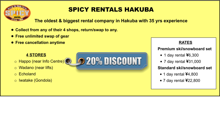 4 STORES o	Happo (near Info Centre)  o	Wadano (near lifts) o	Echoland o	Iwatake (Gondola)   	 	 		  	 SPICY RENTALS HAKUBA The oldest & biggest rental company in Hakuba with 35 yrs experience •	Collect from any of their 4 shops, return/swap to any.  •	Free unlimited swap of gear  •	Free cancellation anytime  RATES Premium ski/snowboard set  •	1 day rental 6,300 •	7 day rental 31,000 Standard ski/snowboard set  •	1 day rental 4,800 •	7 day rental 22,800 20% DISCOUNT