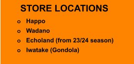 STORE LOCATIONS o	Happo   o	Wadano  o	Echoland (from 23/24 season) o	Iwatake (Gondola)