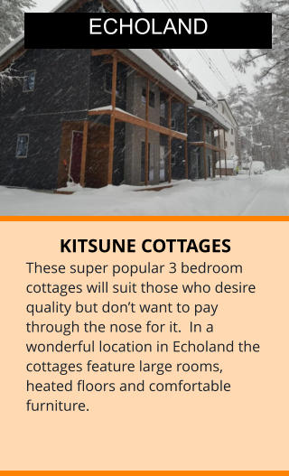 KITSUNE COTTAGES These super popular 3 bedroom cottages will suit those who desire quality but don’t want to pay through the nose for it.  In a wonderful location in Echoland the cottages feature large rooms, heated floors and comfortable furniture.  ECHOLAND