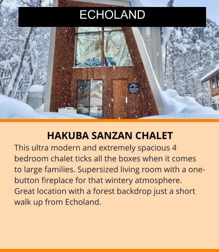 HAKUBA SANZAN CHALET This ultra modern and extremely spacious 4 bedroom chalet ticks all the boxes when it comes to large families. Supersized living room with a one-button fireplace for that wintery atmosphere.  Great location with a forest backdrop just a short walk up from Echoland.  ECHOLAND