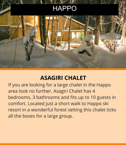 ASAGIRI CHALET If you are looking for a large chalet in the Happo area look no further. Asagiri Chalet has 4 bedrooms, 3 bathrooms and fits up to 10 guests in comfort. Located just a short walk to Happo ski resort in a wonderful forest setting this chalet ticks all the boxes for a large group.  HAPPO