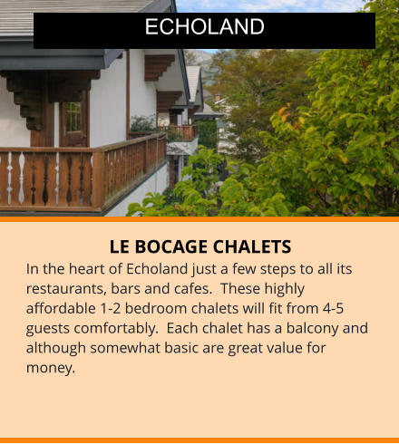 LE BOCAGE CHALETS In the heart of Echoland just a few steps to all its restaurants, bars and cafes.  These highly affordable 1-2 bedroom chalets will fit from 4-5 guests comfortably.  Each chalet has a balcony and although somewhat basic are great value for money.  ECHOLAND
