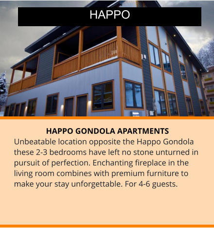 HAPPO GONDOLA APARTMENTS Unbeatable location opposite the Happo Gondola these 2-3 bedrooms have left no stone unturned in pursuit of perfection. Enchanting fireplace in the living room combines with premium furniture to make your stay unforgettable. For 4-6 guests. HAPPO
