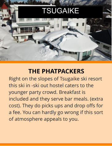 THE PHATPACKERS Right on the slopes of Tsugaike ski resort this ski in -ski out hostel caters to the younger party crowd. Breakfast is included and they serve bar meals. (extra cost). They do picks ups and drop offs for a fee. You can hardly go wrong if this sort of atmosphere appeals to you. TSUGAIKE