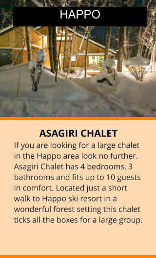 ASAGIRI CHALET If you are looking for a large chalet in the Happo area look no further. Asagiri Chalet has 4 bedrooms, 3 bathrooms and fits up to 10 guests in comfort. Located just a short walk to Happo ski resort in a wonderful forest setting this chalet ticks all the boxes for a large group.  HAPPO