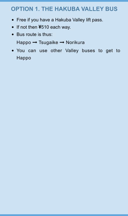 OPTION 1. THE HAKUBA VALLEY BUS •	Free if you have a Hakuba Valley lift pass. •	If not then 510 each way. •	Bus route is thus:Happo  Tsugaike  Norikura  •	You can use other Valley buses to get to Happo