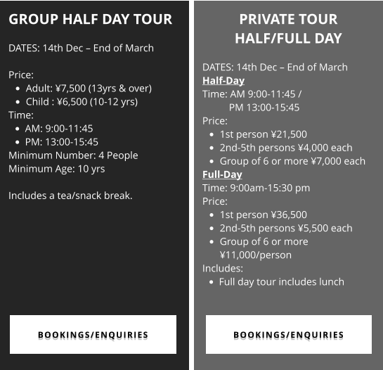 GROUP HALF DAY TOUR  DATES: 14th Dec – End of March  Price:  •	Adult: ¥7,500 (13yrs & over)  •	Child : ¥6,500 (10-12 yrs) Time:  •	AM: 9:00-11:45   •	PM: 13:00-15:45 Minimum Number: 4 People Minimum Age: 10 yrs  Includes a tea/snack break.  PRIVATE TOUR  HALF/FULL DAY  DATES: 14th Dec – End of March Half-Day  Time: AM 9:00-11:45 / PM 13:00-15:45 Price:  •	1st person ¥21,500 •	2nd-5th persons ¥4,000 each •	Group of 6 or more ¥7,000 each Full-Day Time: 9:00am-15:30 pm Price:  •	1st person ¥36,500 •	2nd-5th persons ¥5,500 each •	Group of 6 or more ¥11,000/person Includes: •	Full day tour includes lunch  BOOKINGS/ENQUIRIES BOOKINGS/ENQUIRIES BOOKINGS/ENQUIRIES BOOKINGS/ENQUIRIES