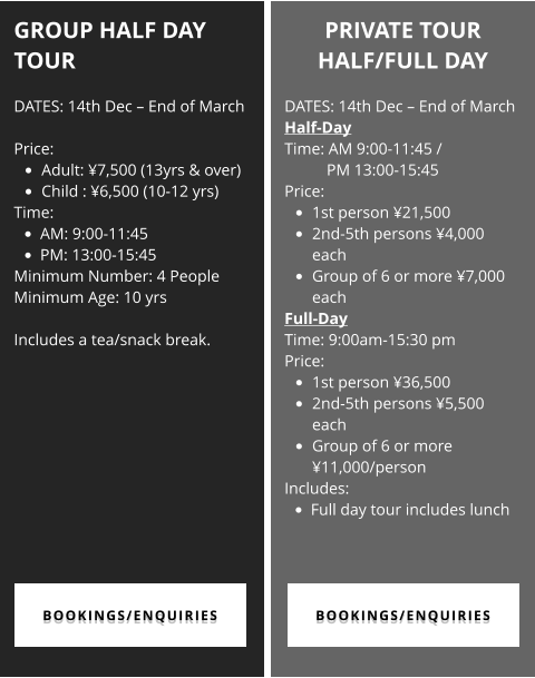 GROUP HALF DAY TOUR  DATES: 14th Dec – End of March  Price:  •	Adult: ¥7,500 (13yrs & over)  •	Child : ¥6,500 (10-12 yrs) Time:  •	AM: 9:00-11:45   •	PM: 13:00-15:45 Minimum Number: 4 People Minimum Age: 10 yrs  Includes a tea/snack break.  PRIVATE TOUR  HALF/FULL DAY  DATES: 14th Dec – End of March Half-Day  Time: AM 9:00-11:45 / PM 13:00-15:45 Price:  •	1st person ¥21,500 •	2nd-5th persons ¥4,000 each •	Group of 6 or more ¥7,000 each Full-Day Time: 9:00am-15:30 pm Price:  •	1st person ¥36,500 •	2nd-5th persons ¥5,500 each •	Group of 6 or more ¥11,000/person Includes: •	Full day tour includes lunch  BOOKINGS/ENQUIRIES BOOKINGS/ENQUIRIES BOOKINGS/ENQUIRIES BOOKINGS/ENQUIRIES