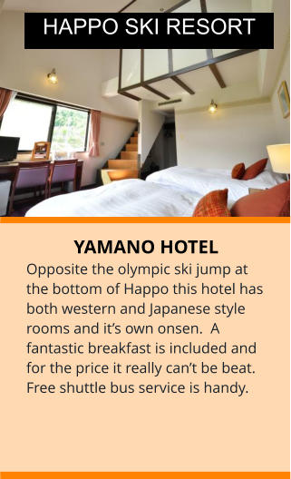 YAMANO HOTEL Opposite the olympic ski jump at the bottom of Happo this hotel has both western and Japanese style rooms and it’s own onsen.  A fantastic breakfast is included and for the price it really can’t be beat. Free shuttle bus service is handy.   HAPPO SKI RESORT