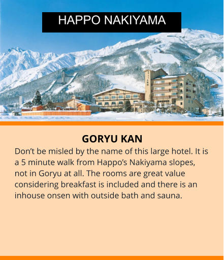 GORYU KAN Don’t be misled by the name of this large hotel. It is a 5 minute walk from Happo’s Nakiyama slopes, not in Goryu at all. The rooms are great value considering breakfast is included and there is an inhouse onsen with outside bath and sauna.  HAPPO NAKIYAMA