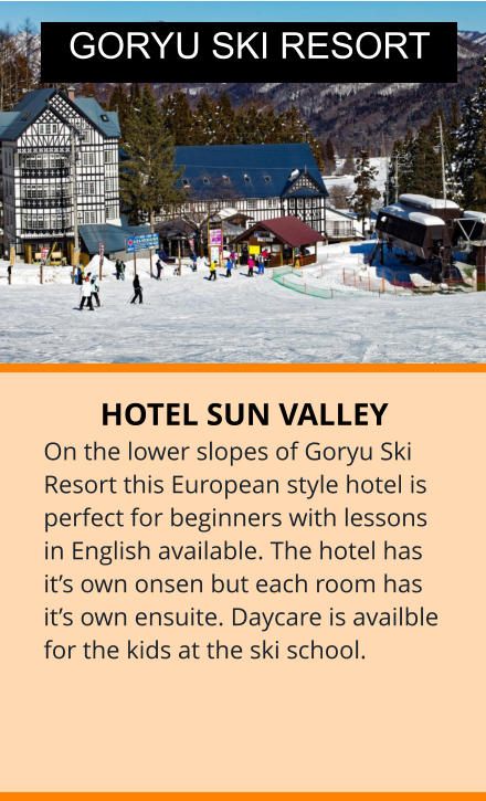 HOTEL SUN VALLEY On the lower slopes of Goryu Ski Resort this European style hotel is perfect for beginners with lessons in English available. The hotel has it’s own onsen but each room has it’s own ensuite. Daycare is availble for the kids at the ski school. GORYU SKI RESORT