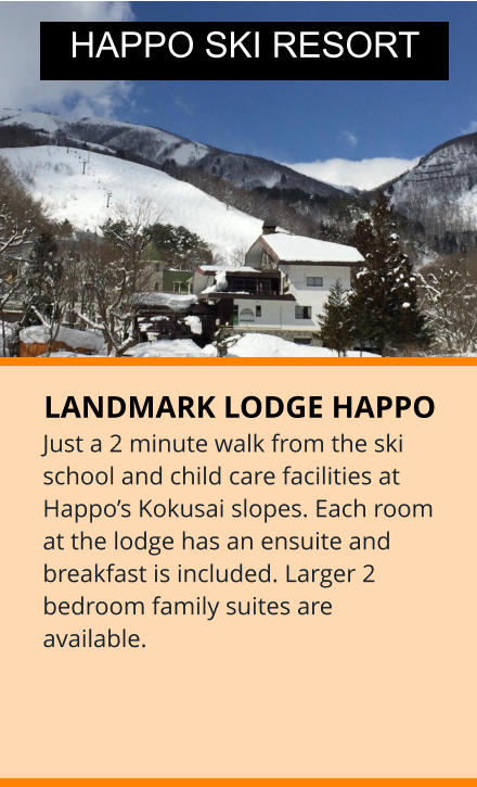 LANDMARK LODGE HAPPO Just a 2 minute walk from the ski school and child care facilities at Happo’s Kokusai slopes. Each room at the lodge has an ensuite and breakfast is included. Larger 2 bedroom family suites are available. HAPPO SKI RESORT