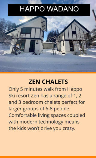 ZEN CHALETS Only 5 minutes walk from Happo Ski resort Zen has a range of 1, 2 and 3 bedroom chalets perfect for larger groups of 6-8 people. Comfortable living spaces coupled with modern technology means the kids won’t drive you crazy. HAPPO WADANO