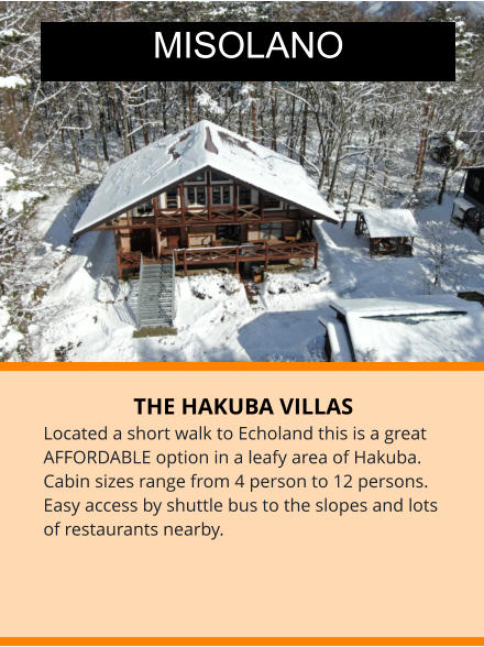 THE HAKUBA VILLAS Located a short walk to Echoland this is a great AFFORDABLE option in a leafy area of Hakuba. Cabin sizes range from 4 person to 12 persons. Easy access by shuttle bus to the slopes and lots of restaurants nearby.  MISOLANO