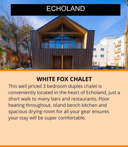 WHITE FOX CHALET This well priced 3 bedroom duplex chalet is conveniently located in the heart of Echoland, just a short walk to many bars and restaurants. Floor heating throughout, island bench kitchen and spacious drying room for all your gear ensures your stay will be super comfortable.  ECHOLAND