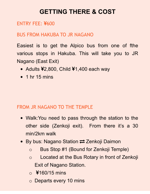 GETTING THERE & COST ENTRY FEE: 600 BUS FROM HAKUBA TO JR NAGANO Easiest is to get the Alpico bus from one of fthe various stops in Hakuba. This will take you to JR Nagano (East Exit) •	Adults 2,800, Child 1,400 each way •	1 hr 15 mins   FROM JR NAGANO TO THE TEMPLE •	Walk:You need to pass through the station to the other side (Zenkoji exit).  From there it’s a 30 min/2km walk •	By bus: Nagano Station  Zenkoji Daimon o	    Bus Stop #1 (Bound for Zenkoji Temple) o	    Located at the Bus Rotary in front of Zenkoji Exit of Nagano Station. o	 160/15 mins o	Departs every 10 mins