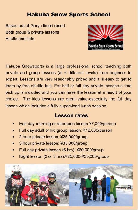 Lesson rates •	Half day morning or afternoon lesson ¥7,000/person •	Full day adult or kid group lesson: ¥12,000/person •	2 hour private lesson; ¥25,000/group •	3 hour private lesson; ¥35,000/group •	Full day private lesson (6 hrs): ¥60,000/group •	Night lesson (2 or 3 hrs):¥25,000-¥35,000/group Hakuba Snow Sports School Based out of Goryu Iimori resort Both group & private lessons Adults and kids    Hakuba Snowsports is a large professional school teaching both private and group lessons (at 6 different levels) from beginner to expert. Lessons are very reasonably priced and it is easy to get to them by free shuttle bus. For half or full day private lessons a free pick up is included and you can have the lesson at a resort of your choice.  The kids lessons are great value-especially the full day lesson which includes a fully supervised lunch session.