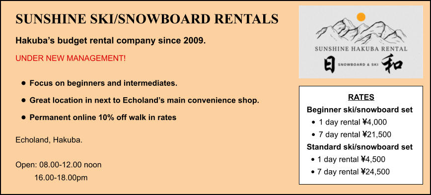 SUNSHINE SKI/SNOWBOARD RENTALS Hakuba’s budget rental company since 2009. UNDER NEW MANAGEMENT!  •	Focus on beginners and intermediates. •	Great location in next to Echoland’s main convenience shop.  •	Permanent online 10% off walk in rates Echoland, Hakuba.    Open: 08.00-12.00 noon  16.00-18.00pm RATES Beginner ski/snowboard set  •	1 day rental 4,000 •	7 day rental 21,500 Standard ski/snowboard set  •	1 day rental 4,500 •	7 day rental 24,500