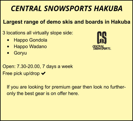 CENTRAL SNOWSPORTS HAKUBA Largest range of demo skis and boards in Hakuba  3 locations all virtually slope side: •	Happo Gondola •	Happo Wadano •	Goryu  Open: 7.30-20.00, 7 days a week Free pick up/drop    	 	 		 If you are looking for premium gear then look no further-only the best gear is on offer here.