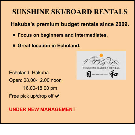 SUNSHINE SKI/BOARD RENTALS Hakuba’s premium budget rentals since 2009. •	Focus on beginners and intermediates. •	Great location in Echoland.   Echoland, Hakuba.   Open: 08.00-12.00 noon    16.00-18.00 pm Free pick up/drop off   UNDER NEW MANAGEMENT