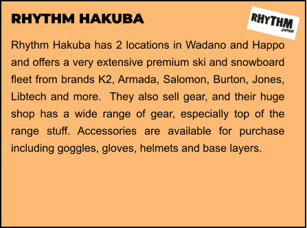 RHYTHM HAKUBA Rhythm Hakuba has 2 locations in Wadano and Happo and offers a very extensive premium ski and snowboard fleet from brands K2, Armada, Salomon, Burton, Jones, Libtech and more.  They also sell gear, and their huge shop has a wide range of gear, especially top of the range stuff. Accessories are available for purchase including goggles, gloves, helmets and base layers.