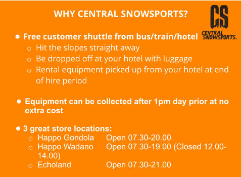 WHY CENTRAL SNOWSPORTS?  •	Free customer shuttle from bus/train/hotel o	Hit the slopes straight away o	Be dropped off at your hotel with luggage o	Rental equipment picked up from your hotel at end of hire period  •	Equipment can be collected after 1pm day prior at no extra cost  •	3 great store locations: o	Happo Gondola  	Open 07.30-20.00  o	Happo Wadano  	Open 07.30-19.00 (Closed 12.00-14.00) o	Echoland 		Open 07.30-21.00