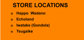 STORE LOCATIONS o	Happo  Wadano o	Echoland o	Iwatake (Gondola) o	Tsugaike