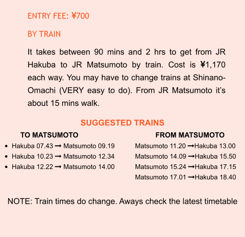 SUGGESTED TRAINS TO MATSUMOTO				FROM MATSUMOTO •	Hakuba 07.43  Matsumoto 09.19		Matsumoto 11.20 Hakuba 13.00 •	Hakuba 10.23  Matsumoto 12.34		Matsumoto 14.09 Hakuba 15.50 •	Hakuba 12.22  Matsumoto 14.00		Matsumoto 15.24 Hakuba 17.15 Matsumoto 17.01 Hakuba 18.40  NOTE: Train times do change. Aways check the latest timetable ENTRY FEE: 700 BY TRAIN It takes between 90 mins and 2 hrs to get from JR Hakuba to JR Matsumoto by train. Cost is 1,170 each way. You may have to change trains at Shinano-Omachi (VERY easy to do). From JR Matsumoto it’s about 15 mins walk.