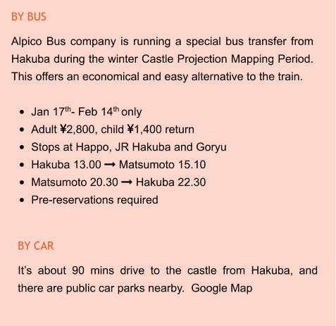 BY CAR It’s about 90 mins drive to the castle from Hakuba, and there are public car parks nearby.  Google Map BY BUS Alpico Bus company is running a special bus transfer from Hakuba during the winter Castle Projection Mapping Period. This offers an economical and easy alternative to the train.  •	Jan 17th- Feb 14th only •	Adult 2,800, child 1,400 return •	Stops at Happo, JR Hakuba and Goryu •	Hakuba 13.00  Matsumoto 15.10 •	Matsumoto 20.30  Hakuba 22.30 •	Pre-reservations required