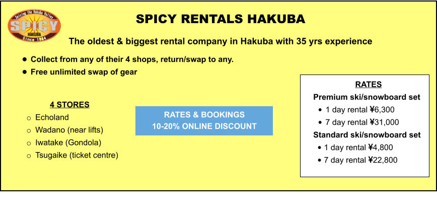 4 STORES o	Echoland  o	Wadano (near lifts) o	Iwatake (Gondola) o	Tsugaike (ticket centre)   	 	 		  	 SPICY RENTALS HAKUBA The oldest & biggest rental company in Hakuba with 35 yrs experience •	Collect from any of their 4 shops, return/swap to any.  •	Free unlimited swap of gear   RATES & BOOKINGS  10-20% ONLINE DISCOUNT RATES Premium ski/snowboard set  •	1 day rental 6,300 •	7 day rental 31,000 Standard ski/snowboard set  •	1 day rental 4,800 •	7 day rental 22,800