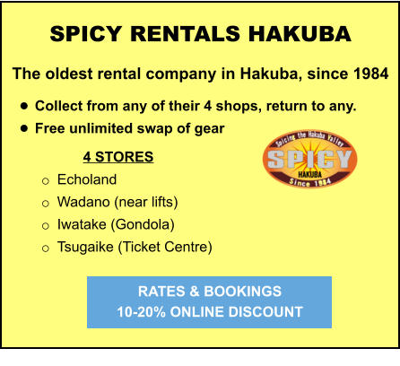 4 STORES o	Echoland o	Wadano (near lifts) o	Iwatake (Gondola) o	Tsugaike (Ticket Centre)   	 	 		  	 SPICY RENTALS HAKUBA The oldest rental company in Hakuba, since 1984  •	Collect from any of their 4 shops, return to any.  •	Free unlimited swap of gear   RATES & BOOKINGS  10-20% ONLINE DISCOUNT