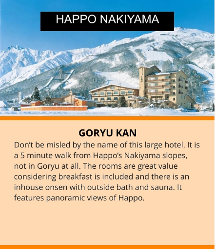 GORYU KAN Don’t be misled by the name of this large hotel. It is a 5 minute walk from Happo’s Nakiyama slopes, not in Goryu at all. The rooms are great value considering breakfast is included and there is an inhouse onsen with outside bath and sauna. It features panoramic views of Happo. HAPPO NAKIYAMA