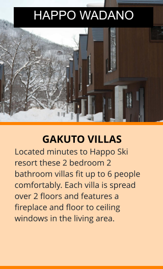 GAKUTO VILLAS Located minutes to Happo Ski resort these 2 bedroom 2 bathroom villas fit up to 6 people comfortably. Each villa is spread over 2 floors and features a fireplace and floor to ceiling windows in the living area.  HAPPO WADANO