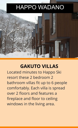 GAKUTO VILLAS Located minutes to Happo Ski resort these 2 bedroom 2 bathroom villas fit up to 6 people comfortably. Each villa is spread over 2 floors and features a fireplace and floor to ceiling windows in the living area.  HAPPO WADANO