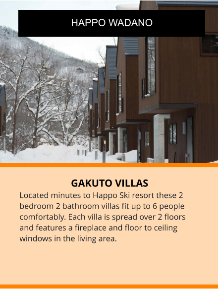 GAKUTO VILLAS Located minutes to Happo Ski resort these 2 bedroom 2 bathroom villas fit up to 6 people comfortably. Each villa is spread over 2 floors and features a fireplace and floor to ceiling windows in the living area.  HAPPO WADANO