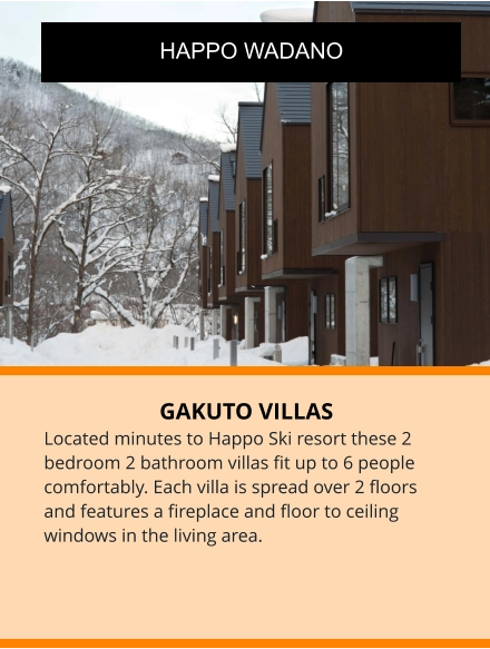 GAKUTO VILLAS Located minutes to Happo Ski resort these 2 bedroom 2 bathroom villas fit up to 6 people comfortably. Each villa is spread over 2 floors and features a fireplace and floor to ceiling windows in the living area.  HAPPO WADANO