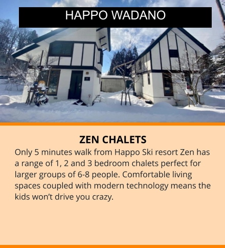 ZEN CHALETS Only 5 minutes walk from Happo Ski resort Zen has a range of 1, 2 and 3 bedroom chalets perfect for larger groups of 6-8 people. Comfortable living spaces coupled with modern technology means the kids won’t drive you crazy. HAPPO WADANO