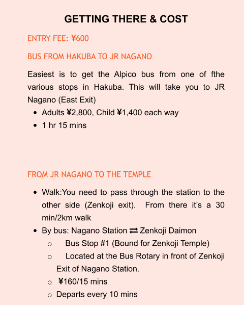 GETTING THERE & COST ENTRY FEE: 600 BUS FROM HAKUBA TO JR NAGANO Easiest is to get the Alpico bus from one of fthe various stops in Hakuba. This will take you to JR Nagano (East Exit) •	Adults 2,800, Child 1,400 each way •	1 hr 15 mins   FROM JR NAGANO TO THE TEMPLE •	Walk:You need to pass through the station to the other side (Zenkoji exit).  From there it’s a 30 min/2km walk •	By bus: Nagano Station  Zenkoji Daimon o	    Bus Stop #1 (Bound for Zenkoji Temple) o	    Located at the Bus Rotary in front of Zenkoji Exit of Nagano Station. o	 160/15 mins o	Departs every 10 mins