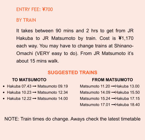SUGGESTED TRAINS TO MATSUMOTO				FROM MATSUMOTO •	Hakuba 07.43  Matsumoto 09.19		Matsumoto 11.20 Hakuba 13.00 •	Hakuba 10.23  Matsumoto 12.34		Matsumoto 14.09 Hakuba 15.50 •	Hakuba 12.22  Matsumoto 14.00		Matsumoto 15.24 Hakuba 17.15 Matsumoto 17.01 Hakuba 18.40  NOTE: Train times do change. Aways check the latest timetable ENTRY FEE: 700 BY TRAIN It takes between 90 mins and 2 hrs to get from JR Hakuba to JR Matsumoto by train. Cost is 1,170 each way. You may have to change trains at Shinano-Omachi (VERY easy to do). From JR Matsumoto it’s about 15 mins walk.
