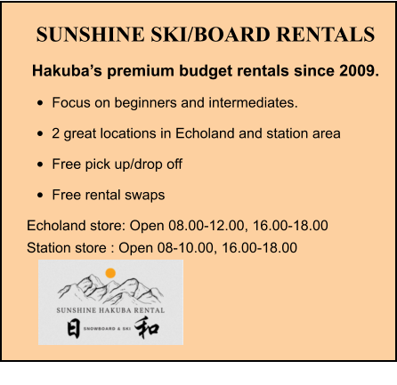 SUNSHINE SKI/BOARD RENTALS Hakuba’s premium budget rentals since 2009. •	Focus on beginners and intermediates. •	2 great locations in Echoland and station area •	Free pick up/drop off •	Free rental swaps Echoland store: Open 08.00-12.00, 16.00-18.00 Station store : Open 08-10.00, 16.00-18.00
