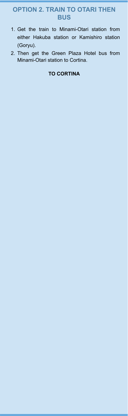 OPTION 2. TRAIN TO OTARI THEN BUS 	1.	Get the train to Minami-Otari station from either Hakuba station or Kamishiro station (Goryu).  	2.	Then get the Green Plaza Hotel bus from Minami-Otari station to Cortina.   TO CORTINA