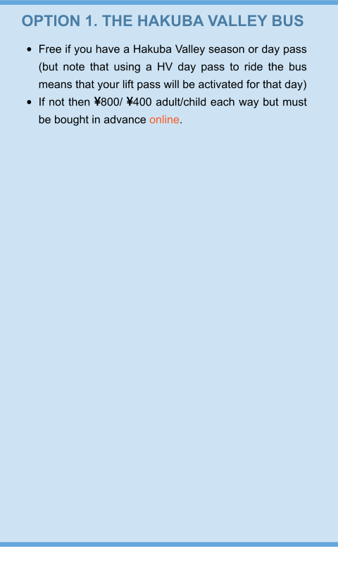 OPTION 1. THE HAKUBA VALLEY BUS •	Free if you have a Hakuba Valley season or day pass (but note that using a HV day pass to ride the bus means that your lift pass will be activated for that day) •	If not then 800/ 400 adult/child each way but must be bought in advance online.