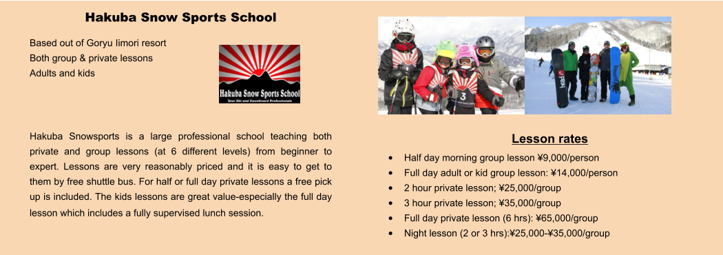 Lesson rates •	Half day morning group lesson ¥9,000/person •	Full day adult or kid group lesson: ¥14,000/person •	2 hour private lesson; ¥25,000/group •	3 hour private lesson; ¥35,000/group •	Full day private lesson (6 hrs): ¥65,000/group •	Night lesson (2 or 3 hrs):¥25,000-¥35,000/group Hakuba Snow Sports School Based out of Goryu Iimori resort Both group & private lessons Adults and kids    Hakuba Snowsports is a large professional school teaching both private and group lessons (at 6 different levels) from beginner to expert. Lessons are very reasonably priced and it is easy to get to them by free shuttle bus. For half or full day private lessons a free pick up is included. The kids lessons are great value-especially the full day lesson which includes a fully supervised lunch session.